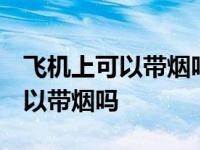 飞机上可以带烟吗 可以带打火机吗 飞机上可以带烟吗 