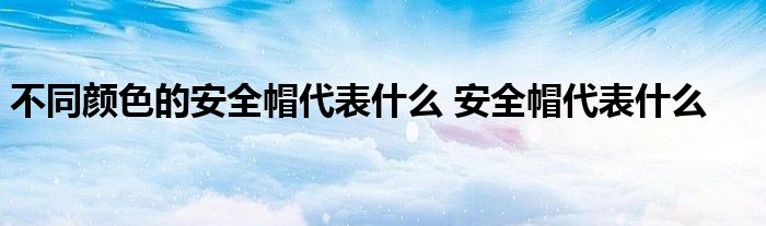 不同颜色的安全帽代表什么 安全帽代表什么 