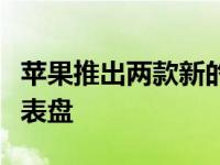 苹果推出两款新的苹果手表骄傲表带一张新的表盘