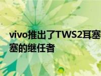 vivo推出了TWS2耳塞它是去年推出的首款真无线立体声耳塞的继任者