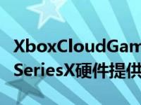 XboxCloudGaming现在完全由更快的XboxSeriesX硬件提供支持