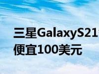 三星GalaxyS21智能手机可能比GalaxyS20便宜100美元