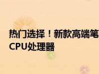 热门选择！新款高端笔记本电脑配置采用强劲的十一寸桌面CPU处理器