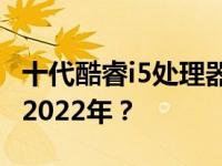 十代酷睿i5处理器性能评估：是否值得购买于2022年？