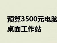 预算3500元电脑配置详解：打造理想实用型桌面工作站